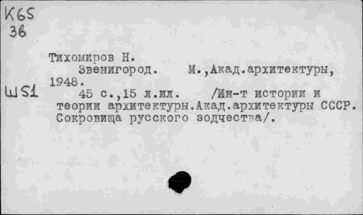 ﻿KGS 3G
Тихомиров H.
Звенигород.	М.,Акад.архитектуры,
_. 1948.
шъ! 45 с.,15 л.ил. /Ин-т истории и теории архитектуры.Акад.архитектуры СССР. Сокровища русского зодчества/.